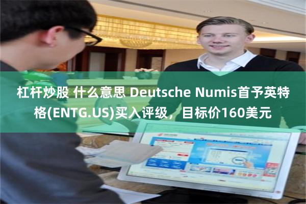 杠杆炒股 什么意思 Deutsche Numis首予英特格(ENTG.US)买入评级，目标价160美元