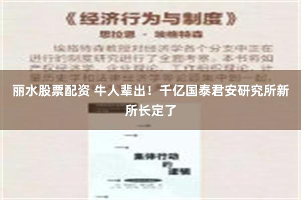 丽水股票配资 牛人辈出！千亿国泰君安研究所新所长定了