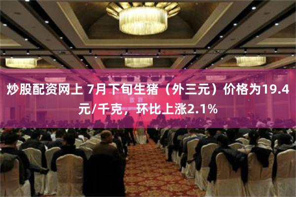 炒股配资网上 7月下旬生猪（外三元）价格为19.4元/千克，环比上涨2.1%