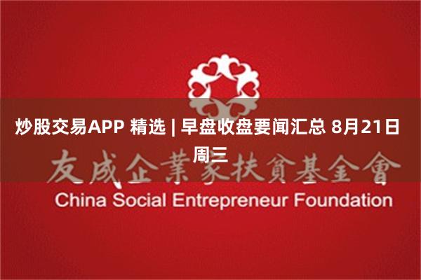 炒股交易APP 精选 | 早盘收盘要闻汇总 8月21日 周三