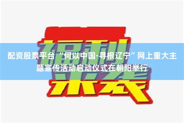 配资股票平台 “何以中国·寻根辽宁”网上重大主题宣传活动启动仪式在朝阳举行