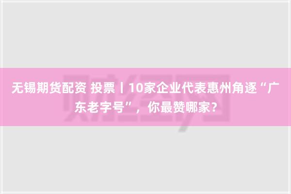 无锡期货配资 投票丨10家企业代表惠州角逐“广东老字号”，你最赞哪家？