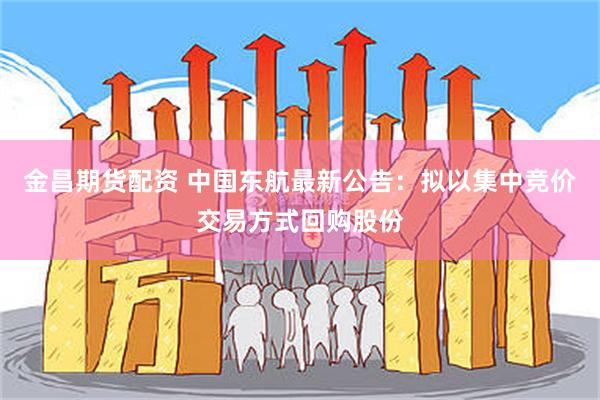 金昌期货配资 中国东航最新公告：拟以集中竞价交易方式回购股份