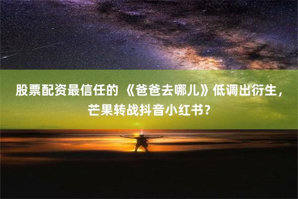 股票配资最信任的 《爸爸去哪儿》低调出衍生，芒果转战抖音小红书？