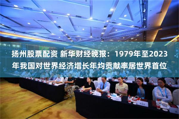 扬州股票配资 新华财经晚报：1979年至2023年我国对世界经济增长年均贡献率居世界首位