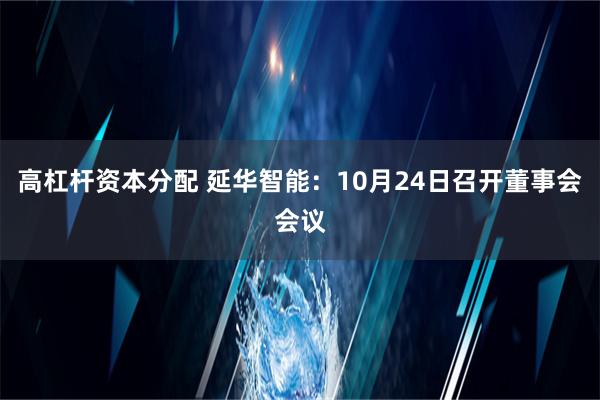 高杠杆资本分配 延华智能：10月24日召开董事会会议