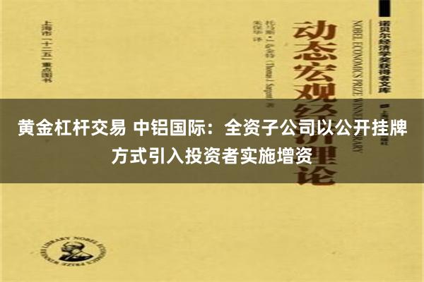 黄金杠杆交易 中铝国际：全资子公司以公开挂牌方式引入投资者实施增资