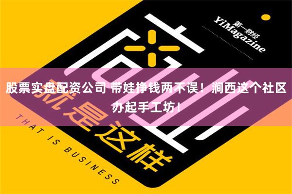 股票实盘配资公司 带娃挣钱两不误！涧西这个社区办起手工坊！