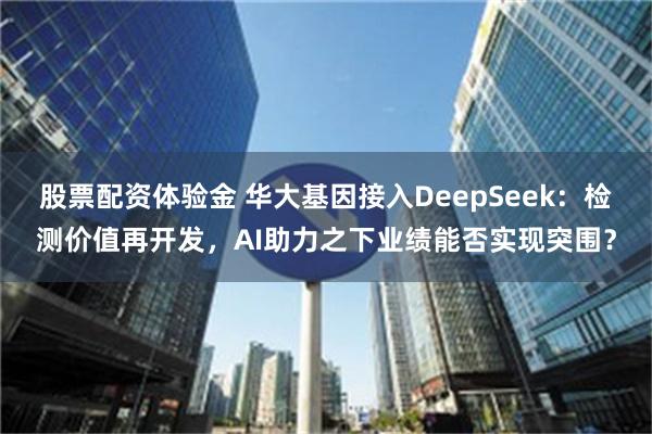 股票配资体验金 华大基因接入DeepSeek：检测价值再开发，AI助力之下业绩能否实现突围？